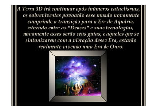 A Terra 3D irá continuar após inúmeros cataclismas,
  os sobreviventes povoarão esse mundo novamente
    cumprindo a transição para a Era de Aquário,
    vivendo entre os "Deuses" e suas tecnologias,
  novamente esses serão seus guias, e aqueles que se
   sintonizarem com a vibração dessa Era, estarão
         realmente vivendo uma Era de Ouro.
 