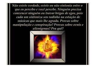 Não existe verdade, existe ou não sintonia entre o
  que eu percebo e você percebe. Ninguém precisa
 convencer ninguém ou travar brigas de egos, pois
   cada um sintoniza seu radinho na estação de
    músicas que mais lhe agrada. Provas sobre
manipulação e conspiração? Provas sobre ovnis e
               alienígenas? Pra quê?
 