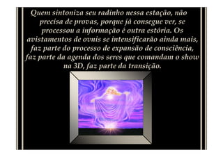 Quem sintoniza seu radinho nessa estação, não
     precisa de provas, porque já consegue ver, se
     processou a informação é outra estória. Os
avistamentos de ovnis se intensificarão ainda mais,
  faz parte do processo de expansão de consciência,
faz parte da agenda dos seres que comandam o show
            na 3D, faz parte da transição.
 