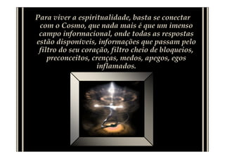 Para viver a espiritualidade, basta se conectar
 com o Cosmo, que nada mais é que um imenso
 campo informacional, onde todas as respostas
estão disponíveis, informações que passam pelo
 filtro do seu coração, filtro cheio de bloqueios,
    preconceitos, crenças, medos, apegos, egos
                   inflamados.
 