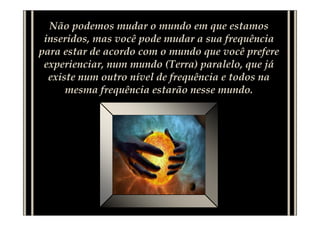 Não podemos mudar o mundo em que estamos
 inseridos, mas você pode mudar a sua frequência
para estar de acordo com o mundo que você prefere
 experienciar, num mundo (Terra) paralelo, que já
  existe num outro nível de frequência e todos na
      mesma frequência estarão nesse mundo.
 
