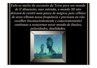 Fala-se muito da ascensão da Terra para um mundo
   de 5ª dimensão, mas entenda, o mundo 3D não
deixará de existir num passo de mágica, pois zilhões
 de seres vibram nessa frequência e precisam ou vão
   escolher (inconscientemente e conscientemente)
   continuar a reencarnar nesse mundo de ilusões,
               polaridades, dualidades.
 