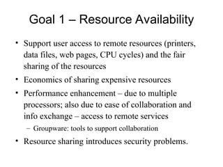Goal 1 – Resource Availability
• Support user access to remote resources (printers,
data files, web pages, CPU cycles) and the fair
sharing of the resources
• Economics of sharing expensive resources
• Performance enhancement – due to multiple
processors; also due to ease of collaboration and
info exchange – access to remote services
– Groupware: tools to support collaboration
• Resource sharing introduces security problems.
 