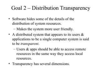 Goal 2 – Distribution Transparency
• Software hides some of the details of the
distribution of system resources.
– Makes the system more user friendly.
• A distributed system that appears to its users &
applications to be a single computer system is said
to be transparent.
– Users & apps should be able to access remote
resources in the same way they access local
resources.
• Transparency has several dimensions.
 