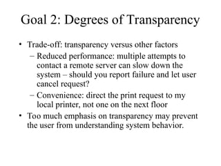 Goal 2: Degrees of Transparency
• Trade-off: transparency versus other factors
– Reduced performance: multiple attempts to
contact a remote server can slow down the
system – should you report failure and let user
cancel request?
– Convenience: direct the print request to my
local printer, not one on the next floor
• Too much emphasis on transparency may prevent
the user from understanding system behavior.
 