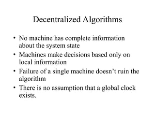 Decentralized Algorithms
• No machine has complete information
about the system state
• Machines make decisions based only on
local information
• Failure of a single machine doesn’t ruin the
algorithm
• There is no assumption that a global clock
exists.
 