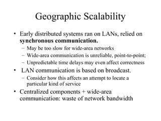 Geographic Scalability
• Early distributed systems ran on LANs, relied on
synchronous communication.
– May be too slow for wide-area networks
– Wide-area communication is unreliable, point-to-point;
– Unpredictable time delays may even affect correctness
• LAN communication is based on broadcast.
– Consider how this affects an attempt to locate a
particular kind of service
• Centralized components + wide-area
communication: waste of network bandwidth
 