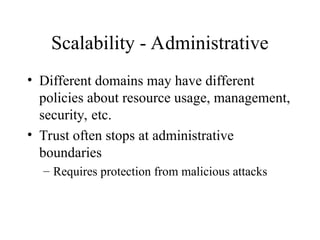 Scalability - Administrative
• Different domains may have different
policies about resource usage, management,
security, etc.
• Trust often stops at administrative
boundaries
– Requires protection from malicious attacks
 