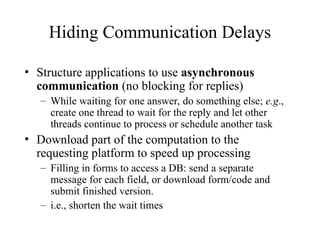 Hiding Communication Delays
• Structure applications to use asynchronous
communication (no blocking for replies)
– While waiting for one answer, do something else; e.g.,
create one thread to wait for the reply and let other
threads continue to process or schedule another task
• Download part of the computation to the
requesting platform to speed up processing
– Filling in forms to access a DB: send a separate
message for each field, or download form/code and
submit finished version.
– i.e., shorten the wait times
 