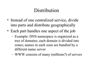 Distribution
• Instead of one centralized service, divide
into parts and distribute geographically
• Each part handles one aspect of the job
– Example: DNS namespace is organized as a
tree of domains; each domain is divided into
zones; names in each zone are handled by a
different name server
– WWW consists of many (millions?) of servers
 