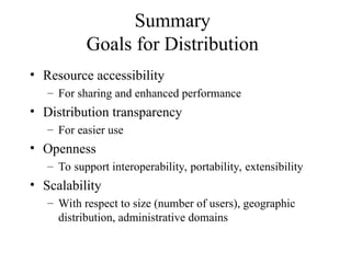Summary
Goals for Distribution
• Resource accessibility
– For sharing and enhanced performance
• Distribution transparency
– For easier use
• Openness
– To support interoperability, portability, extensibility
• Scalability
– With respect to size (number of users), geographic
distribution, administrative domains
 