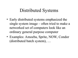 Distributed Systems
• Early distributed systems emphasized the
single system image – often tried to make a
networked set of computers look like an
ordinary general purpose computer
• Examples: Amoeba, Sprite, NOW, Condor
(distributed batch system), …
 