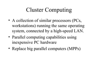 Cluster Computing
• A collection of similar processors (PCs,
workstations) running the same operating
system, connected by a high-speed LAN.
• Parallel computing capabilities using
inexpensive PC hardware
• Replace big parallel computers (MPPs)
 