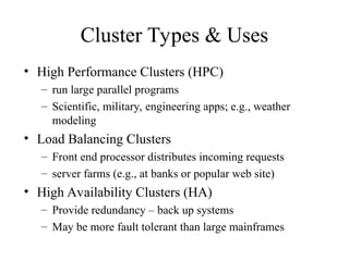 Cluster Types & Uses
• High Performance Clusters (HPC)
– run large parallel programs
– Scientific, military, engineering apps; e.g., weather
modeling
• Load Balancing Clusters
– Front end processor distributes incoming requests
– server farms (e.g., at banks or popular web site)
• High Availability Clusters (HA)
– Provide redundancy – back up systems
– May be more fault tolerant than large mainframes
 