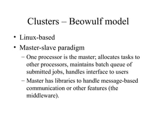 Clusters – Beowulf model
• Linux-based
• Master-slave paradigm
– One processor is the master; allocates tasks to
other processors, maintains batch queue of
submitted jobs, handles interface to users
– Master has libraries to handle message-based
communication or other features (the
middleware).
 