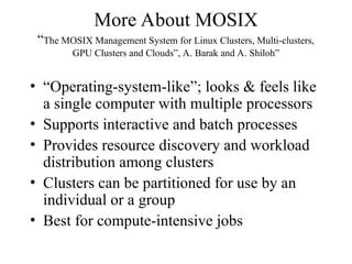 More About MOSIX
“The MOSIX Management System for Linux Clusters, Multi-clusters,
GPU Clusters and Clouds”, A. Barak and A. Shiloh”
• “Operating-system-like”; looks & feels like
a single computer with multiple processors
• Supports interactive and batch processes
• Provides resource discovery and workload
distribution among clusters
• Clusters can be partitioned for use by an
individual or a group
• Best for compute-intensive jobs
 