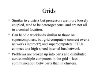 Grids
• Similar to clusters but processors are more loosely
coupled, tend to be heterogeneous, and are not all
in a central location.
• Can handle workloads similar to those on
supercomputers, but grid computers connect over a
network (Internet?) and supercomputers’ CPUs
connect to a high-speed internal bus/network
• Problems are broken up into parts and distributed
across multiple computers in the grid – less
communication betw parts than in clusters.
 