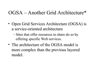OGSA – Another Grid Architecture*
• Open Grid Services Architecture (OGSA) is
a service-oriented architecture
– Sites that offer resources to share do so by
offering specific Web services.
• The architecture of the OGSA model is
more complex than the previous layered
model.
 