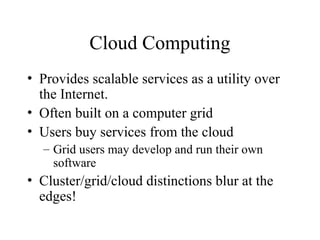 Cloud Computing
• Provides scalable services as a utility over
the Internet.
• Often built on a computer grid
• Users buy services from the cloud
– Grid users may develop and run their own
software
• Cluster/grid/cloud distinctions blur at the
edges!
 