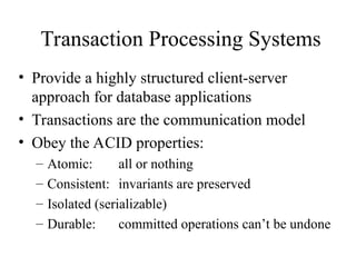 Transaction Processing Systems
• Provide a highly structured client-server
approach for database applications
• Transactions are the communication model
• Obey the ACID properties:
– Atomic: all or nothing
– Consistent: invariants are preserved
– Isolated (serializable)
– Durable: committed operations can’t be undone
 
