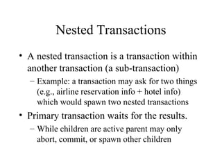 Nested Transactions
• A nested transaction is a transaction within
another transaction (a sub-transaction)
– Example: a transaction may ask for two things
(e.g., airline reservation info + hotel info)
which would spawn two nested transactions
• Primary transaction waits for the results.
– While children are active parent may only
abort, commit, or spawn other children
 