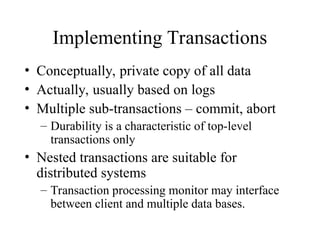Implementing Transactions
• Conceptually, private copy of all data
• Actually, usually based on logs
• Multiple sub-transactions – commit, abort
– Durability is a characteristic of top-level
transactions only
• Nested transactions are suitable for
distributed systems
– Transaction processing monitor may interface
between client and multiple data bases.
 
