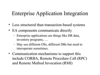 Enterprise Application Integration
• Less structured than transaction-based systems
• EA components communicate directly
– Enterprise applications are things like HR data,
inventory programs, …
– May use different OSs, different DBs but need to
interoperate sometimes.
• Communication mechanisms to support this
include CORBA, Remote Procedure Call (RPC)
and Remote Method Invocation (RMI)
 