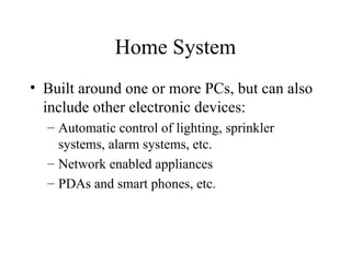 Home System
• Built around one or more PCs, but can also
include other electronic devices:
– Automatic control of lighting, sprinkler
systems, alarm systems, etc.
– Network enabled appliances
– PDAs and smart phones, etc.
 