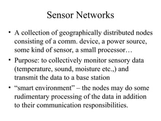 Sensor Networks
• A collection of geographically distributed nodes
consisting of a comm. device, a power source,
some kind of sensor, a small processor…
• Purpose: to collectively monitor sensory data
(temperature, sound, moisture etc.,) and
transmit the data to a base station
• “smart environment” – the nodes may do some
rudimentary processing of the data in addition
to their communication responsibilities.
 