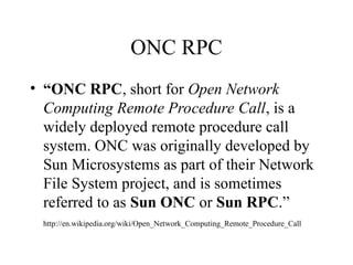ONC RPC
• “ONC RPC, short for Open Network
Computing Remote Procedure Call, is a
widely deployed remote procedure call
system. ONC was originally developed by
Sun Microsystems as part of their Network
File System project, and is sometimes
referred to as Sun ONC or Sun RPC.”
http://en.wikipedia.org/wiki/Open_Network_Computing_Remote_Procedure_Call
 