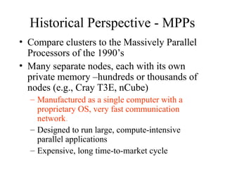 Historical Perspective - MPPs
• Compare clusters to the Massively Parallel
Processors of the 1990’s
• Many separate nodes, each with its own
private memory –hundreds or thousands of
nodes (e.g., Cray T3E, nCube)
– Manufactured as a single computer with a
proprietary OS, very fast communication
network.
– Designed to run large, compute-intensive
parallel applications
– Expensive, long time-to-market cycle
 