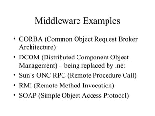 Middleware Examples
• CORBA (Common Object Request Broker
Architecture)
• DCOM (Distributed Component Object
Management) – being replaced by .net
• Sun’s ONC RPC (Remote Procedure Call)
• RMI (Remote Method Invocation)
• SOAP (Simple Object Access Protocol)
 