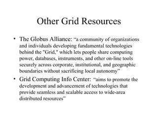 Other Grid Resources
• The Globus Alliance: “a community of organizations
and individuals developing fundamental technologies
behind the "Grid," which lets people share computing
power, databases, instruments, and other on-line tools
securely across corporate, institutional, and geographic
boundaries without sacrificing local autonomy”
• Grid Computing Info Center: “aims to promote the
development and advancement of technologies that
provide seamless and scalable access to wide-area
distributed resources”
 