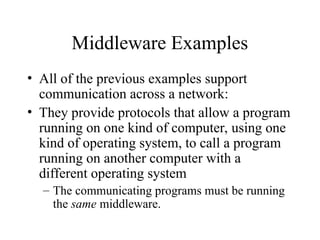 Middleware Examples
• All of the previous examples support
communication across a network:
• They provide protocols that allow a program
running on one kind of computer, using one
kind of operating system, to call a program
running on another computer with a
different operating system
– The communicating programs must be running
the same middleware.
 