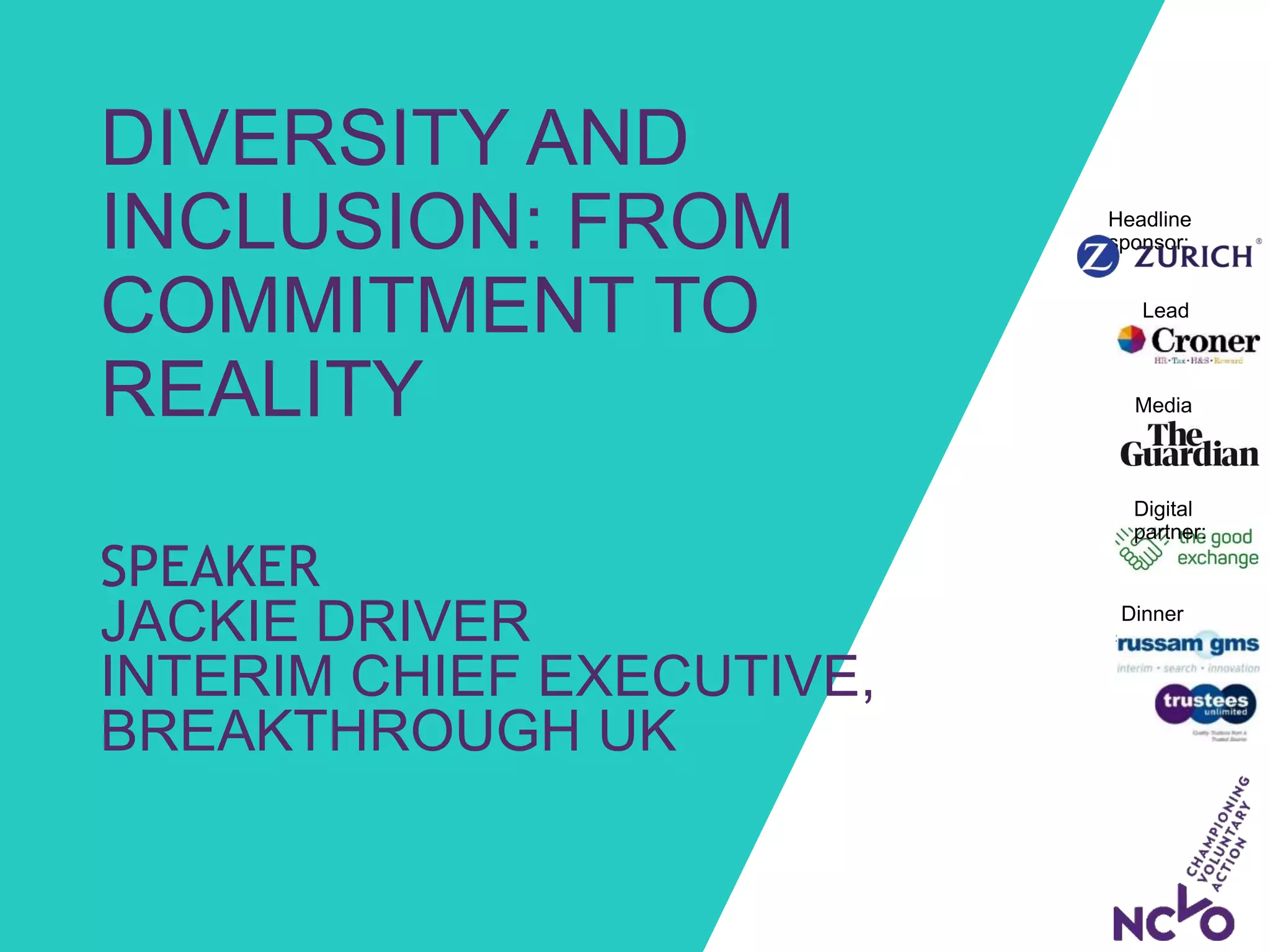 Dinner
sponsors:
Media
partner:
Headline
sponsor:
Lead
sponsor:
Digital
partner:
DIVERSITY AND
INCLUSION: FROM
COMMITMENT TO
REALITY
SPEAKER
JACKIE DRIVER
INTERIM CHIEF EXECUTIVE,
BREAKTHROUGH UK
