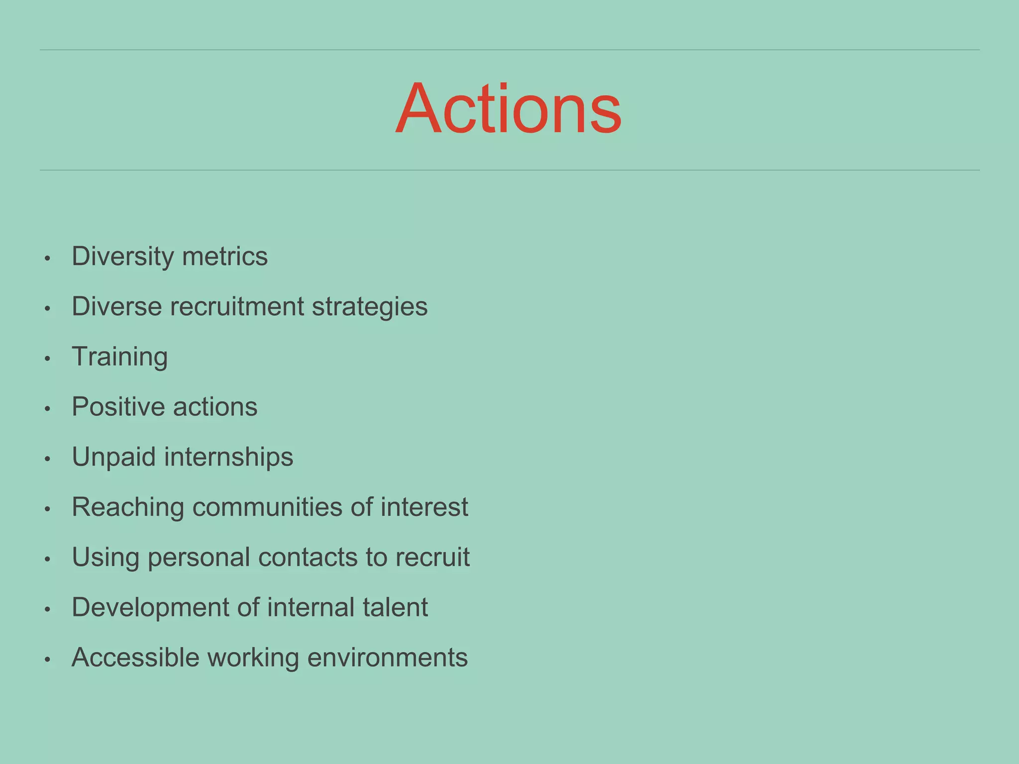 Actions
• Diversity metrics
• Diverse recruitment strategies
• Training
• Positive actions
• Unpaid internships
• Reaching communities of interest
• Using personal contacts to recruit
• Development of internal talent
• Accessible working environments