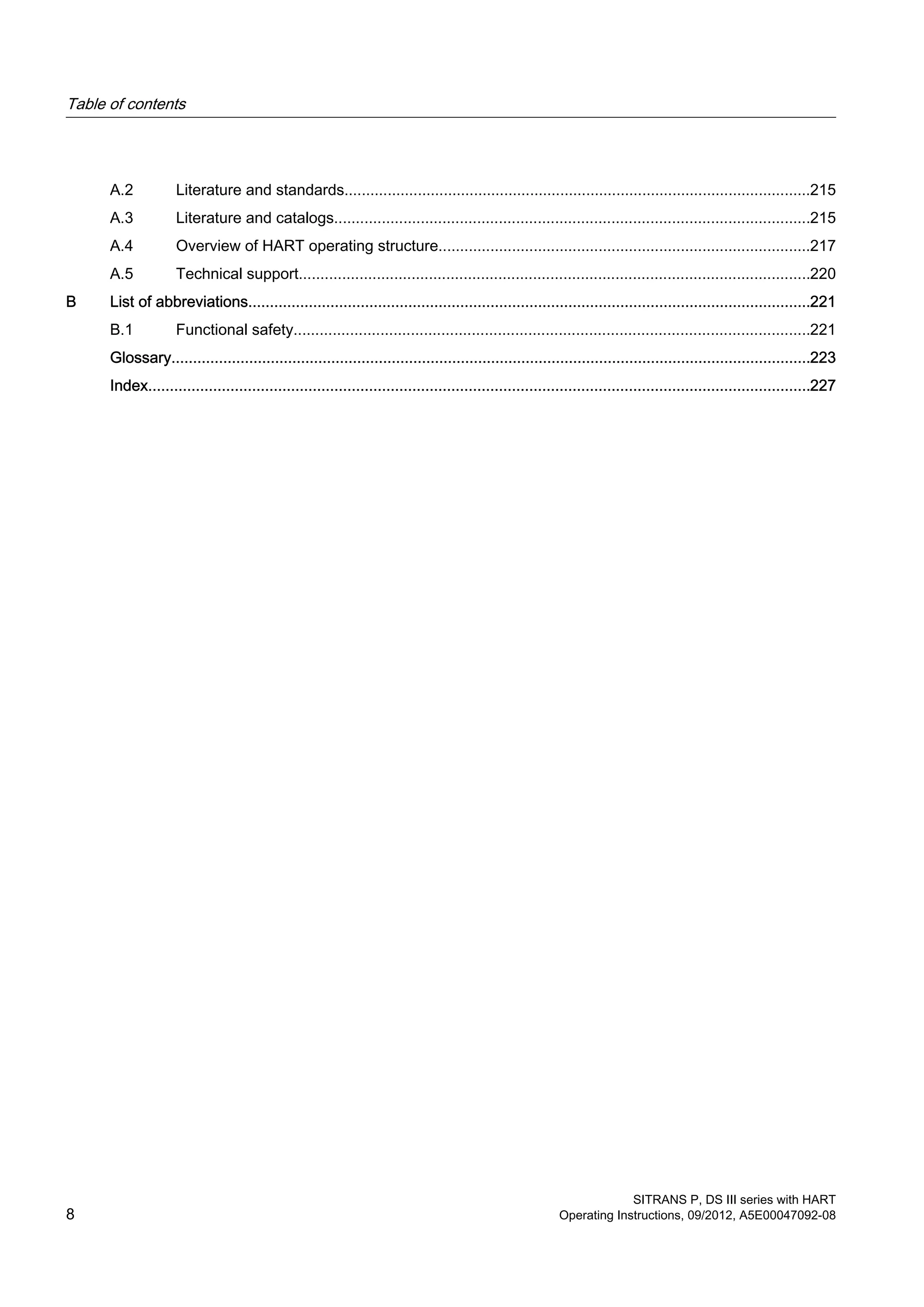 A.2 Literature and standards............................................................................................................215
A.3 Literature and catalogs..............................................................................................................215
A.4 Overview of HART operating structure......................................................................................217
A.5 Technical support......................................................................................................................220
B List of abbreviations..................................................................................................................................221
B.1 Functional safety.......................................................................................................................221
Glossary....................................................................................................................................................223
Index.........................................................................................................................................................227
Table of contents
SITRANS P, DS III series with HART
8 Operating Instructions, 09/2012, A5E00047092-08
 
