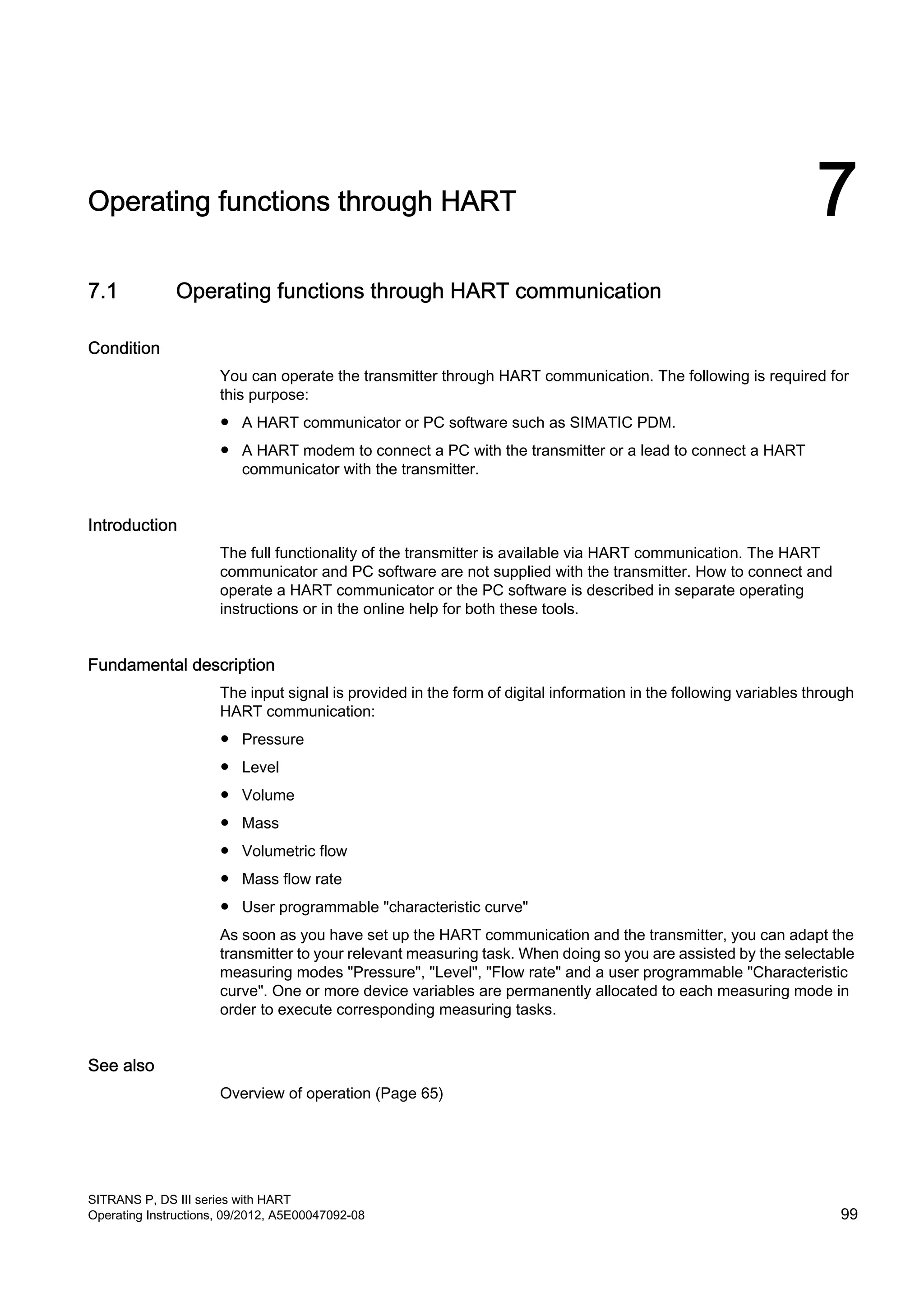 Operating functions through HART 7
7.1 Operating functions through HART communication
Condition
You can operate the transmitter through HART communication. The following is required for
this purpose:
● A HART communicator or PC software such as SIMATIC PDM.
● A HART modem to connect a PC with the transmitter or a lead to connect a HART
communicator with the transmitter.
Introduction
The full functionality of the transmitter is available via HART communication. The HART
communicator and PC software are not supplied with the transmitter. How to connect and
operate a HART communicator or the PC software is described in separate operating
instructions or in the online help for both these tools.
Fundamental description
The input signal is provided in the form of digital information in the following variables through
HART communication:
● Pressure
● Level
● Volume
● Mass
● Volumetric flow
● Mass flow rate
● User programmable "characteristic curve"
As soon as you have set up the HART communication and the transmitter, you can adapt the
transmitter to your relevant measuring task. When doing so you are assisted by the selectable
measuring modes "Pressure", "Level", "Flow rate" and a user programmable "Characteristic
curve". One or more device variables are permanently allocated to each measuring mode in
order to execute corresponding measuring tasks.
See also
Overview of operation (Page 65)
SITRANS P, DS III series with HART
Operating Instructions, 09/2012, A5E00047092-08 99
 