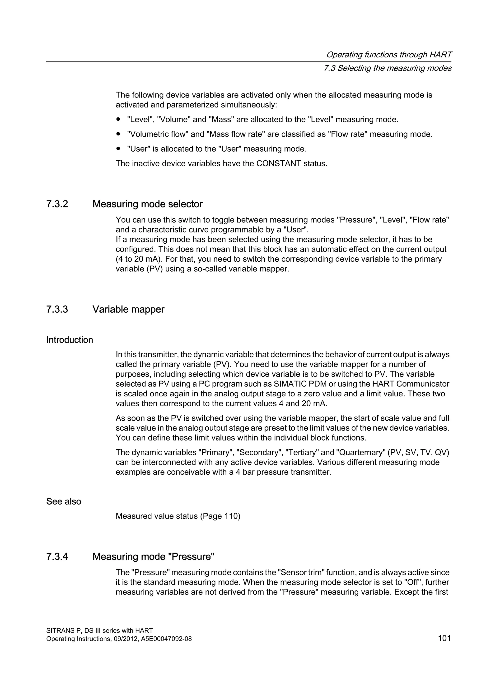The following device variables are activated only when the allocated measuring mode is
activated and parameterized simultaneously:
● "Level", "Volume" and "Mass" are allocated to the "Level" measuring mode.
● "Volumetric flow" and "Mass flow rate" are classified as "Flow rate" measuring mode.
● "User" is allocated to the "User" measuring mode.
The inactive device variables have the CONSTANT status.
7.3.2 Measuring mode selector
You can use this switch to toggle between measuring modes "Pressure", "Level", "Flow rate"
and a characteristic curve programmable by a "User".
If a measuring mode has been selected using the measuring mode selector, it has to be
configured. This does not mean that this block has an automatic effect on the current output
(4 to 20 mA). For that, you need to switch the corresponding device variable to the primary
variable (PV) using a so-called variable mapper.
7.3.3 Variable mapper
Introduction
In this transmitter, the dynamic variable that determines the behavior of current output is always
called the primary variable (PV). You need to use the variable mapper for a number of
purposes, including selecting which device variable is to be switched to PV. The variable
selected as PV using a PC program such as SIMATIC PDM or using the HART Communicator
is scaled once again in the analog output stage to a zero value and a limit value. These two
values then correspond to the current values 4 and 20 mA.
As soon as the PV is switched over using the variable mapper, the start of scale value and full
scale value in the analog output stage are preset to the limit values of the new device variables.
You can define these limit values within the individual block functions.
The dynamic variables "Primary", "Secondary", "Tertiary" and "Quarternary" (PV, SV, TV, QV)
can be interconnected with any active device variables. Various different measuring mode
examples are conceivable with a 4 bar pressure transmitter.
See also
Measured value status (Page 110)
7.3.4 Measuring mode "Pressure"
The "Pressure" measuring mode contains the "Sensor trim" function, and is always active since
it is the standard measuring mode. When the measuring mode selector is set to "Off", further
measuring variables are not derived from the "Pressure" measuring variable. Except the first
Operating functions through HART
7.3 Selecting the measuring modes
SITRANS P, DS III series with HART
Operating Instructions, 09/2012, A5E00047092-08 101
 