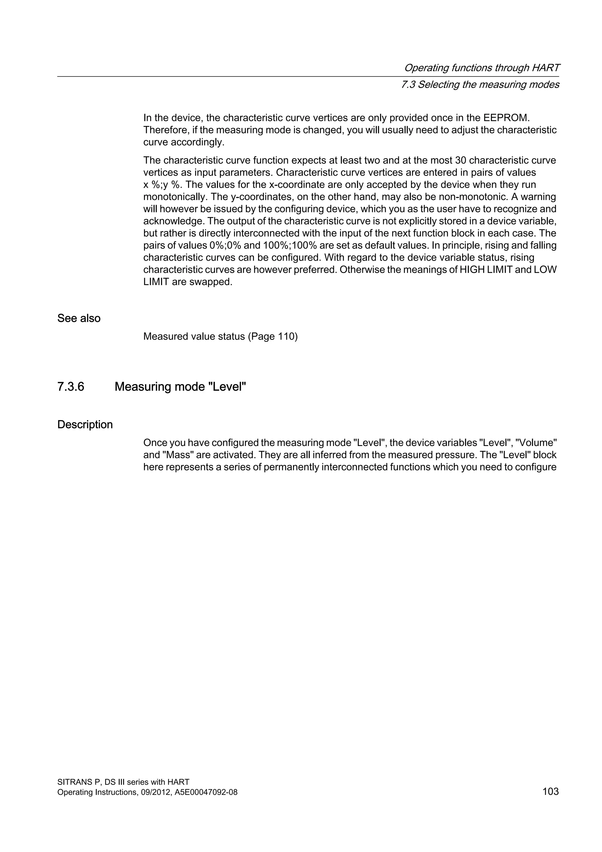 In the device, the characteristic curve vertices are only provided once in the EEPROM.
Therefore, if the measuring mode is changed, you will usually need to adjust the characteristic
curve accordingly.
The characteristic curve function expects at least two and at the most 30 characteristic curve
vertices as input parameters. Characteristic curve vertices are entered in pairs of values
x %;y %. The values for the x-coordinate are only accepted by the device when they run
monotonically. The y-coordinates, on the other hand, may also be non-monotonic. A warning
will however be issued by the configuring device, which you as the user have to recognize and
acknowledge. The output of the characteristic curve is not explicitly stored in a device variable,
but rather is directly interconnected with the input of the next function block in each case. The
pairs of values 0%;0% and 100%;100% are set as default values. In principle, rising and falling
characteristic curves can be configured. With regard to the device variable status, rising
characteristic curves are however preferred. Otherwise the meanings of HIGH LIMIT and LOW
LIMIT are swapped.
See also
Measured value status (Page 110)
7.3.6 Measuring mode "Level"
Description
Once you have configured the measuring mode "Level", the device variables "Level", "Volume"
and "Mass" are activated. They are all inferred from the measured pressure. The "Level" block
here represents a series of permanently interconnected functions which you need to configure
Operating functions through HART
7.3 Selecting the measuring modes
SITRANS P, DS III series with HART
Operating Instructions, 09/2012, A5E00047092-08 103
 