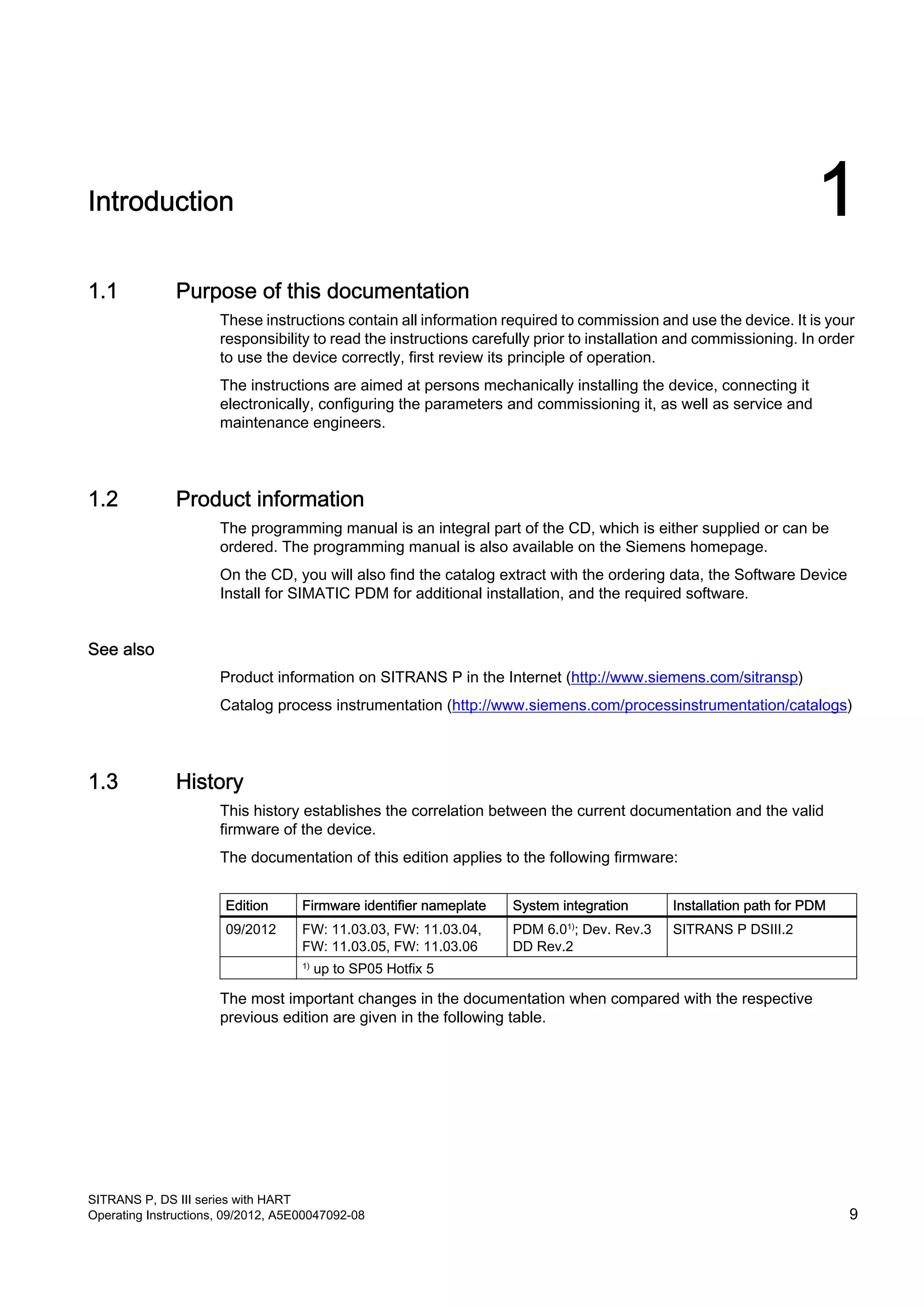 Introduction 1
1.1 Purpose of this documentation
These instructions contain all information required to commission and use the device. It is your
responsibility to read the instructions carefully prior to installation and commissioning. In order
to use the device correctly, first review its principle of operation.
The instructions are aimed at persons mechanically installing the device, connecting it
electronically, configuring the parameters and commissioning it, as well as service and
maintenance engineers.
1.2 Product information
The programming manual is an integral part of the CD, which is either supplied or can be
ordered. The programming manual is also available on the Siemens homepage.
On the CD, you will also find the catalog extract with the ordering data, the Software Device
Install for SIMATIC PDM for additional installation, and the required software.
See also
Product information on SITRANS P in the Internet (http://www.siemens.com/sitransp)
Catalog process instrumentation (http://www.siemens.com/processinstrumentation/catalogs)
1.3 History
This history establishes the correlation between the current documentation and the valid
firmware of the device.
The documentation of this edition applies to the following firmware:
Edition Firmware identifier nameplate System integration Installation path for PDM
09/2012 FW: 11.03.03, FW: 11.03.04,
FW: 11.03.05, FW: 11.03.06
PDM 6.01)
; Dev. Rev.3
DD Rev.2
SITRANS P DSIII.2
1)
up to SP05 Hotfix 5
The most important changes in the documentation when compared with the respective
previous edition are given in the following table.
SITRANS P, DS III series with HART
Operating Instructions, 09/2012, A5E00047092-08 9
 