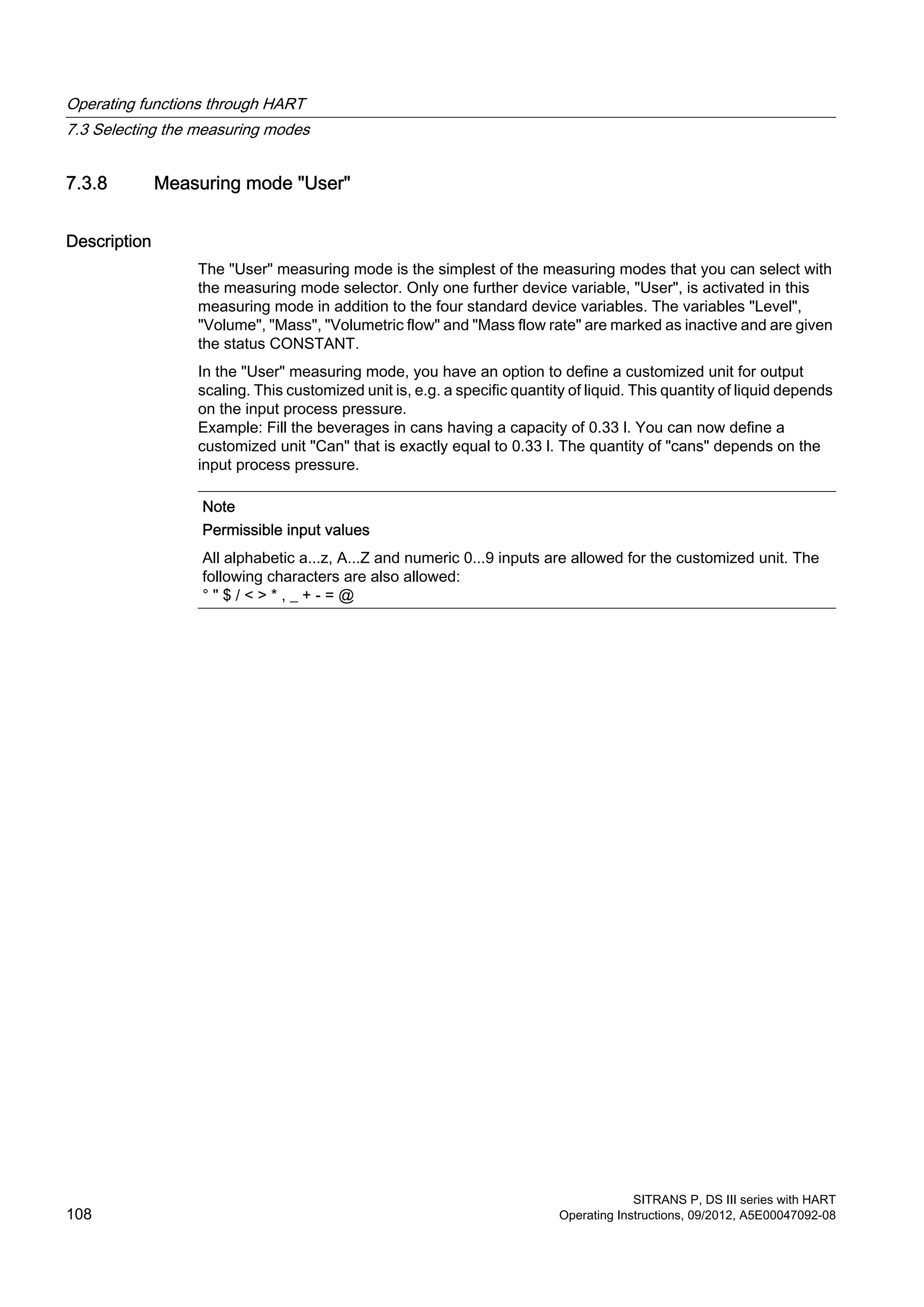 7.3.8 Measuring mode "User"
Description
The "User" measuring mode is the simplest of the measuring modes that you can select with
the measuring mode selector. Only one further device variable, "User", is activated in this
measuring mode in addition to the four standard device variables. The variables "Level",
"Volume", "Mass", "Volumetric flow" and "Mass flow rate" are marked as inactive and are given
the status CONSTANT.
In the "User" measuring mode, you have an option to define a customized unit for output
scaling. This customized unit is, e.g. a specific quantity of liquid. This quantity of liquid depends
on the input process pressure.
Example: Fill the beverages in cans having a capacity of 0.33 l. You can now define a
customized unit "Can" that is exactly equal to 0.33 l. The quantity of "cans" depends on the
input process pressure.
Note
Permissible input values
All alphabetic a...z, A...Z and numeric 0...9 inputs are allowed for the customized unit. The
following characters are also allowed:
° " $ / < > * , _ + - = @
Operating functions through HART
7.3 Selecting the measuring modes
SITRANS P, DS III series with HART
108 Operating Instructions, 09/2012, A5E00047092-08
 