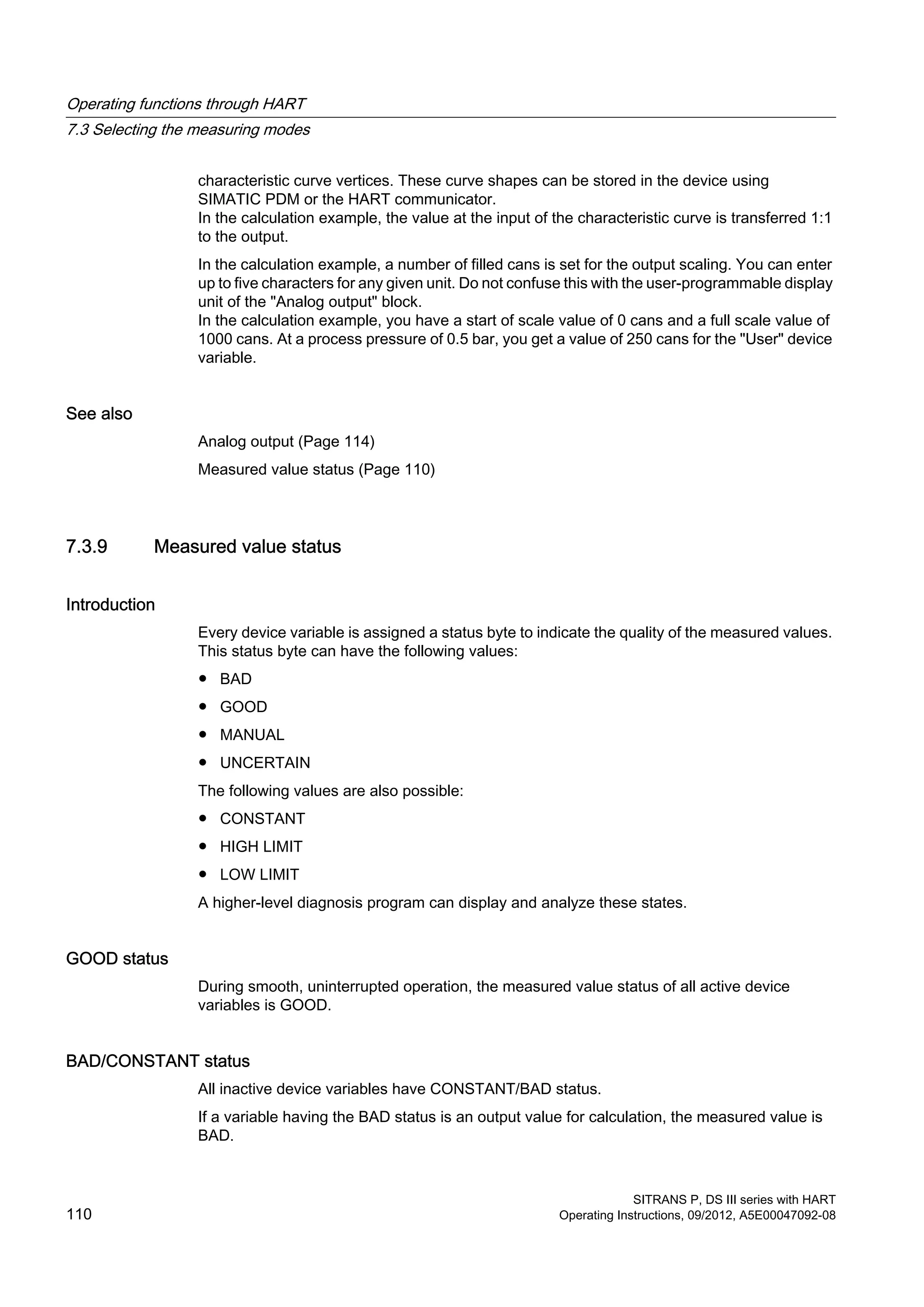 characteristic curve vertices. These curve shapes can be stored in the device using
SIMATIC PDM or the HART communicator.
In the calculation example, the value at the input of the characteristic curve is transferred 1:1
to the output.
In the calculation example, a number of filled cans is set for the output scaling. You can enter
up to five characters for any given unit. Do not confuse this with the user-programmable display
unit of the "Analog output" block.
In the calculation example, you have a start of scale value of 0 cans and a full scale value of
1000 cans. At a process pressure of 0.5 bar, you get a value of 250 cans for the "User" device
variable.
See also
Analog output (Page 114)
Measured value status (Page 110)
7.3.9 Measured value status
Introduction
Every device variable is assigned a status byte to indicate the quality of the measured values.
This status byte can have the following values:
● BAD
● GOOD
● MANUAL
● UNCERTAIN
The following values are also possible:
● CONSTANT
● HIGH LIMIT
● LOW LIMIT
A higher-level diagnosis program can display and analyze these states.
GOOD status
During smooth, uninterrupted operation, the measured value status of all active device
variables is GOOD.
BAD/CONSTANT status
All inactive device variables have CONSTANT/BAD status.
If a variable having the BAD status is an output value for calculation, the measured value is
BAD.
Operating functions through HART
7.3 Selecting the measuring modes
SITRANS P, DS III series with HART
110 Operating Instructions, 09/2012, A5E00047092-08
 