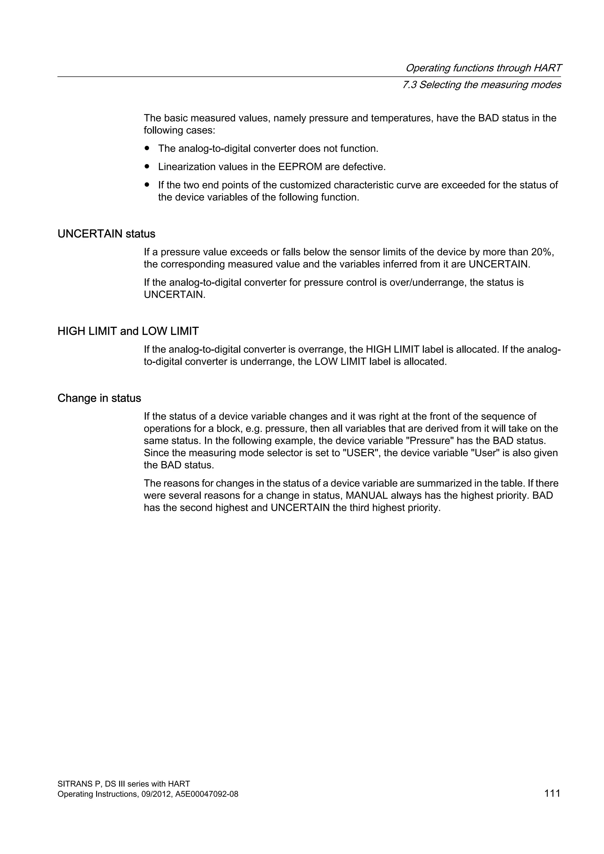 The basic measured values, namely pressure and temperatures, have the BAD status in the
following cases:
● The analog-to-digital converter does not function.
● Linearization values in the EEPROM are defective.
● If the two end points of the customized characteristic curve are exceeded for the status of
the device variables of the following function.
UNCERTAIN status
If a pressure value exceeds or falls below the sensor limits of the device by more than 20%,
the corresponding measured value and the variables inferred from it are UNCERTAIN.
If the analog-to-digital converter for pressure control is over/underrange, the status is
UNCERTAIN.
HIGH LIMIT and LOW LIMIT
If the analog-to-digital converter is overrange, the HIGH LIMIT label is allocated. If the analog-
to-digital converter is underrange, the LOW LIMIT label is allocated.
Change in status
If the status of a device variable changes and it was right at the front of the sequence of
operations for a block, e.g. pressure, then all variables that are derived from it will take on the
same status. In the following example, the device variable "Pressure" has the BAD status.
Since the measuring mode selector is set to "USER", the device variable "User" is also given
the BAD status.
The reasons for changes in the status of a device variable are summarized in the table. If there
were several reasons for a change in status, MANUAL always has the highest priority. BAD
has the second highest and UNCERTAIN the third highest priority.
Operating functions through HART
7.3 Selecting the measuring modes
SITRANS P, DS III series with HART
Operating Instructions, 09/2012, A5E00047092-08 111
 