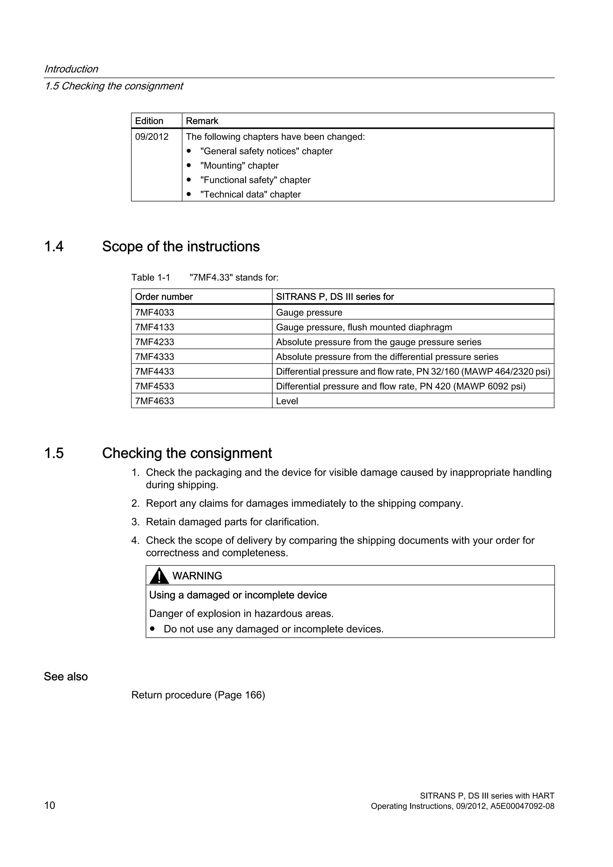 Edition Remark
09/2012 The following chapters have been changed:
● "General safety notices" chapter
● "Mounting" chapter
● "Functional safety" chapter
● "Technical data" chapter
1.4 Scope of the instructions
Table 1-1 "7MF4.33" stands for:
Order number SITRANS P, DS III series for
7MF4033 Gauge pressure
7MF4133 Gauge pressure, flush mounted diaphragm
7MF4233 Absolute pressure from the gauge pressure series
7MF4333 Absolute pressure from the differential pressure series
7MF4433 Differential pressure and flow rate, PN 32/160 (MAWP 464/2320 psi)
7MF4533 Differential pressure and flow rate, PN 420 (MAWP 6092 psi)
7MF4633 Level
1.5 Checking the consignment
1. Check the packaging and the device for visible damage caused by inappropriate handling
during shipping.
2. Report any claims for damages immediately to the shipping company.
3. Retain damaged parts for clarification.
4. Check the scope of delivery by comparing the shipping documents with your order for
correctness and completeness.
WARNING
Using a damaged or incomplete device
Danger of explosion in hazardous areas.
● Do not use any damaged or incomplete devices.
See also
Return procedure (Page 166)
Introduction
1.5 Checking the consignment
SITRANS P, DS III series with HART
10 Operating Instructions, 09/2012, A5E00047092-08
 