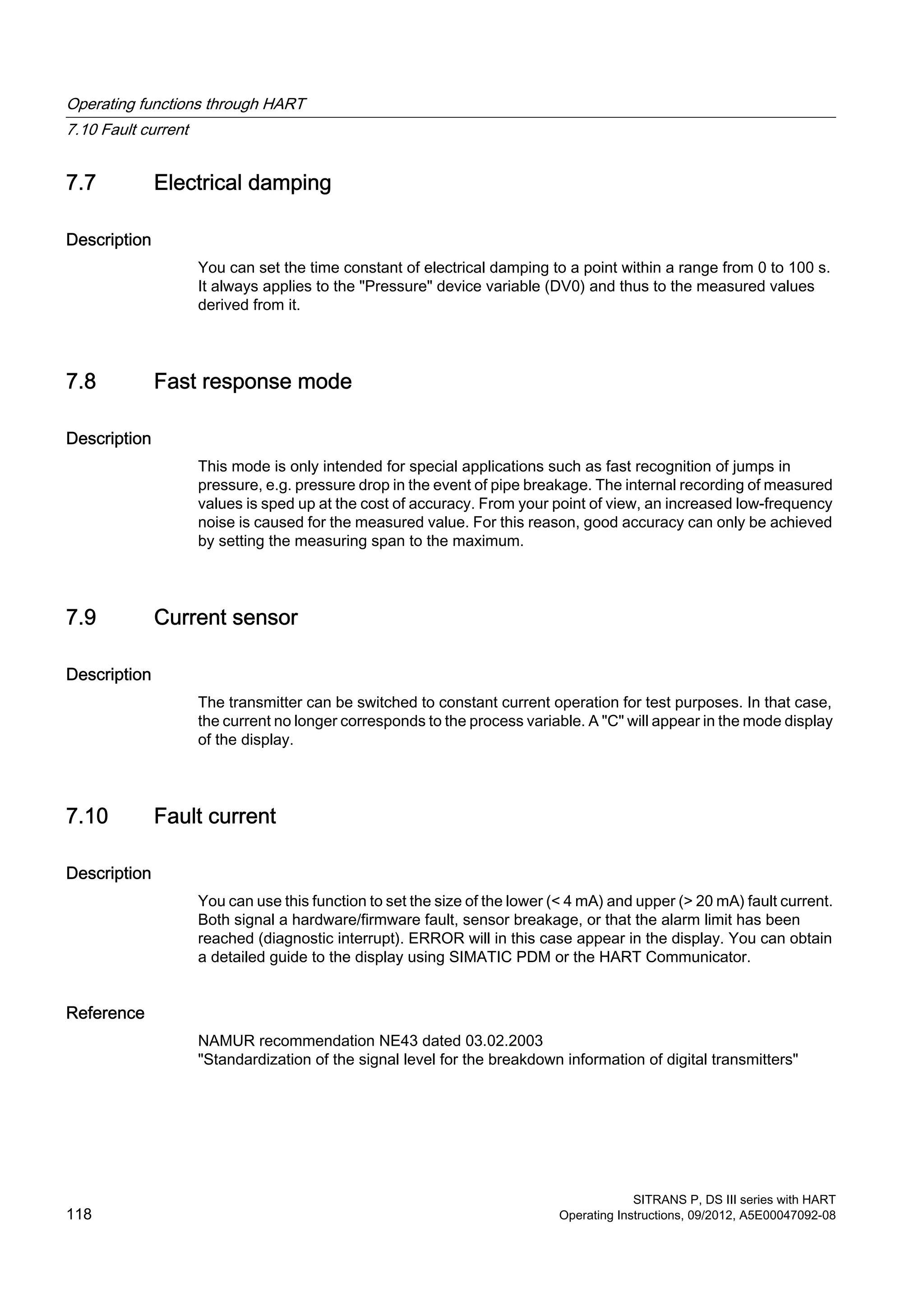 7.7 Electrical damping
Description
You can set the time constant of electrical damping to a point within a range from 0 to 100 s.
It always applies to the "Pressure" device variable (DV0) and thus to the measured values
derived from it.
7.8 Fast response mode
Description
This mode is only intended for special applications such as fast recognition of jumps in
pressure, e.g. pressure drop in the event of pipe breakage. The internal recording of measured
values is sped up at the cost of accuracy. From your point of view, an increased low-frequency
noise is caused for the measured value. For this reason, good accuracy can only be achieved
by setting the measuring span to the maximum.
7.9 Current sensor
Description
The transmitter can be switched to constant current operation for test purposes. In that case,
the current no longer corresponds to the process variable. A "C" will appear in the mode display
of the display.
7.10 Fault current
Description
You can use this function to set the size of the lower (< 4 mA) and upper (> 20 mA) fault current.
Both signal a hardware/firmware fault, sensor breakage, or that the alarm limit has been
reached (diagnostic interrupt). ERROR will in this case appear in the display. You can obtain
a detailed guide to the display using SIMATIC PDM or the HART Communicator.
Reference
NAMUR recommendation NE43 dated 03.02.2003
"Standardization of the signal level for the breakdown information of digital transmitters"
Operating functions through HART
7.10 Fault current
SITRANS P, DS III series with HART
118 Operating Instructions, 09/2012, A5E00047092-08
 