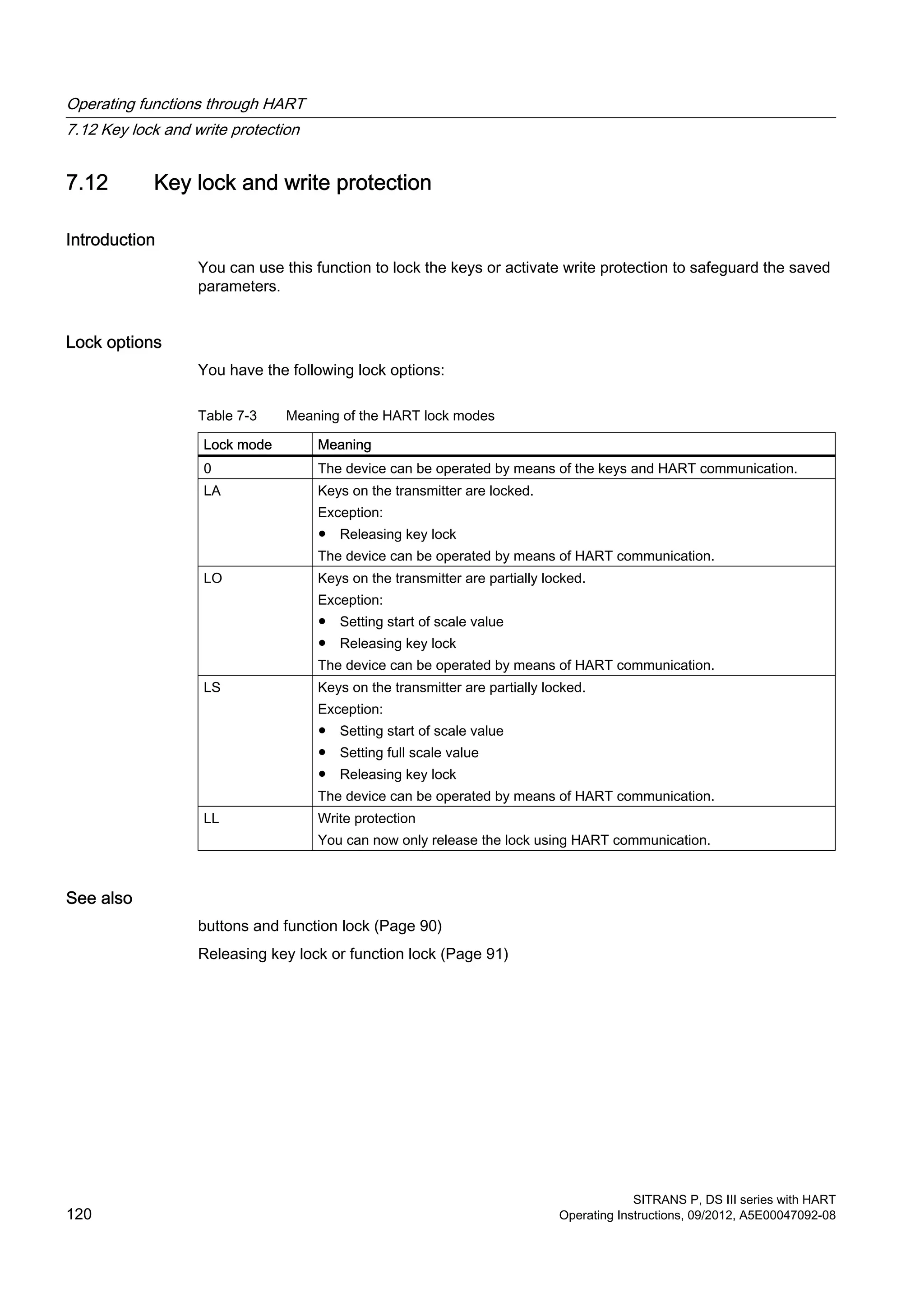 7.12 Key lock and write protection
Introduction
You can use this function to lock the keys or activate write protection to safeguard the saved
parameters.
Lock options
You have the following lock options:
Table 7-3 Meaning of the HART lock modes
Lock mode Meaning
0 The device can be operated by means of the keys and HART communication.
LA Keys on the transmitter are locked.
Exception:
● Releasing key lock
The device can be operated by means of HART communication.
LO Keys on the transmitter are partially locked.
Exception:
● Setting start of scale value
● Releasing key lock
The device can be operated by means of HART communication.
LS Keys on the transmitter are partially locked.
Exception:
● Setting start of scale value
● Setting full scale value
● Releasing key lock
The device can be operated by means of HART communication.
LL Write protection
You can now only release the lock using HART communication.
See also
buttons and function lock (Page 90)
Releasing key lock or function lock (Page 91)
Operating functions through HART
7.12 Key lock and write protection
SITRANS P, DS III series with HART
120 Operating Instructions, 09/2012, A5E00047092-08
 