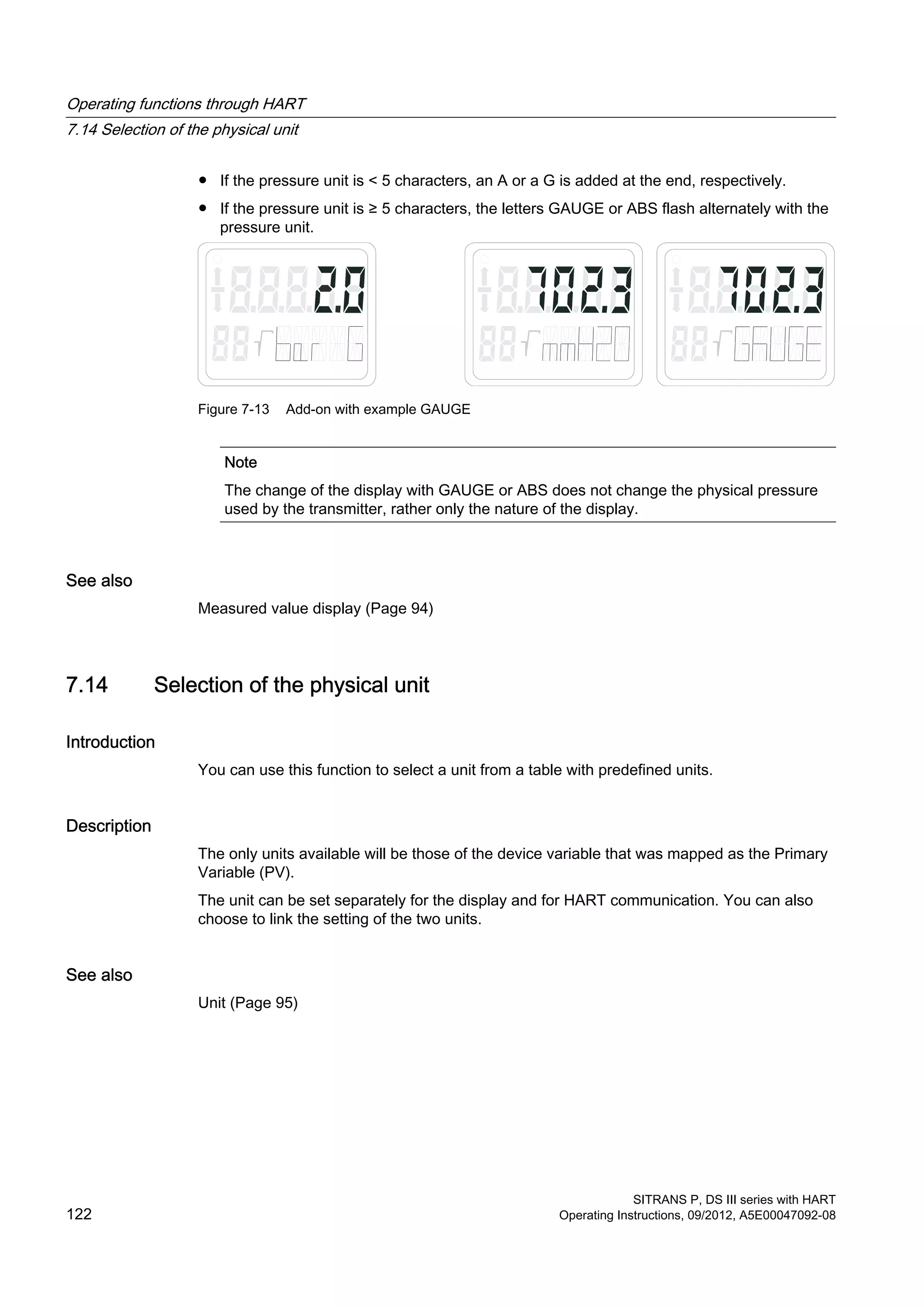 ● If the pressure unit is < 5 characters, an A or a G is added at the end, respectively.
● If the pressure unit is ≥ 5 characters, the letters GAUGE or ABS flash alternately with the
pressure unit.
Figure 7-13 Add-on with example GAUGE
Note
The change of the display with GAUGE or ABS does not change the physical pressure
used by the transmitter, rather only the nature of the display.
See also
Measured value display (Page 94)
7.14 Selection of the physical unit
Introduction
You can use this function to select a unit from a table with predefined units.
Description
The only units available will be those of the device variable that was mapped as the Primary
Variable (PV).
The unit can be set separately for the display and for HART communication. You can also
choose to link the setting of the two units.
See also
Unit (Page 95)
Operating functions through HART
7.14 Selection of the physical unit
SITRANS P, DS III series with HART
122 Operating Instructions, 09/2012, A5E00047092-08
 