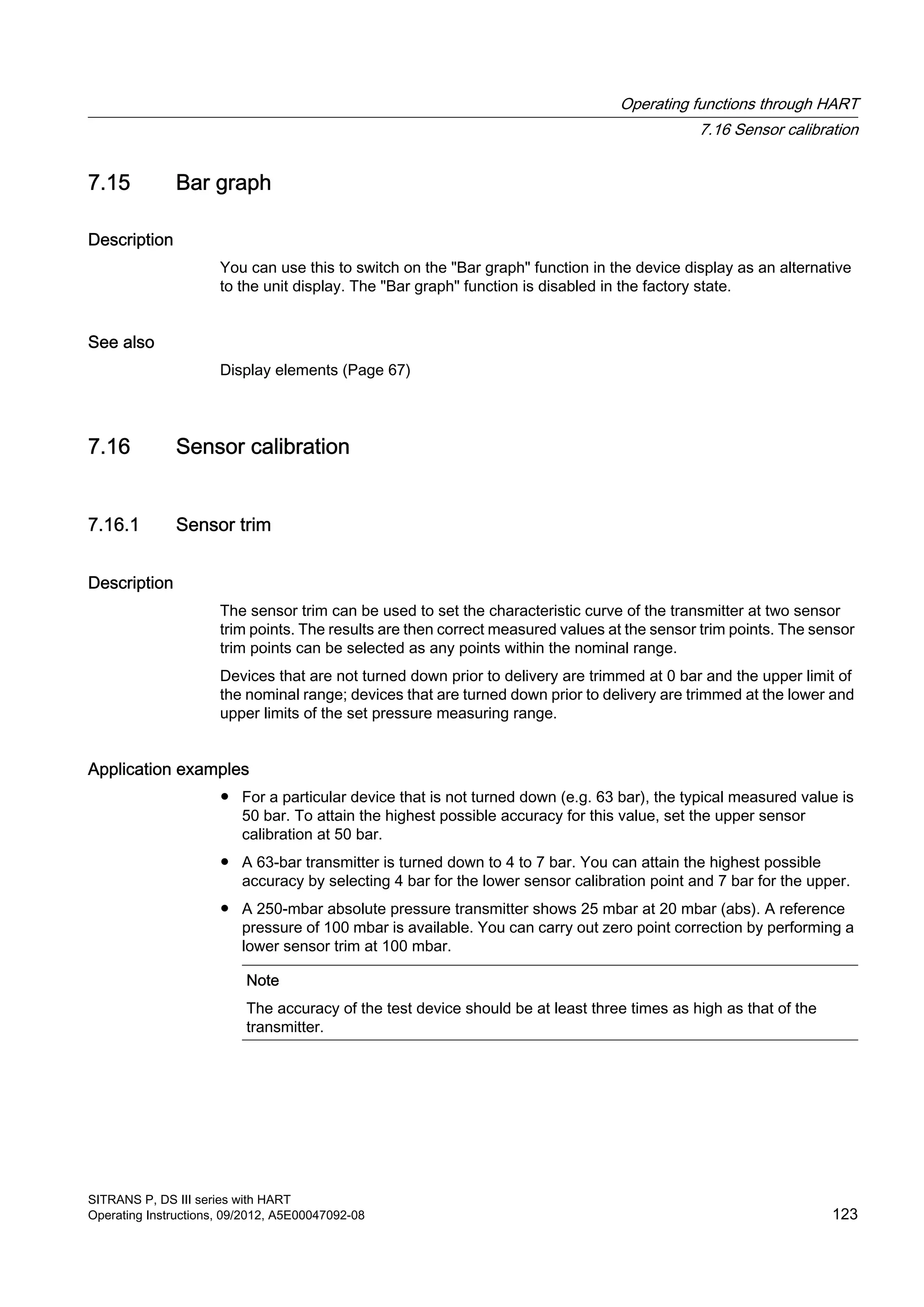 7.15 Bar graph
Description
You can use this to switch on the "Bar graph" function in the device display as an alternative
to the unit display. The "Bar graph" function is disabled in the factory state.
See also
Display elements (Page 67)
7.16 Sensor calibration
7.16.1 Sensor trim
Description
The sensor trim can be used to set the characteristic curve of the transmitter at two sensor
trim points. The results are then correct measured values at the sensor trim points. The sensor
trim points can be selected as any points within the nominal range.
Devices that are not turned down prior to delivery are trimmed at 0 bar and the upper limit of
the nominal range; devices that are turned down prior to delivery are trimmed at the lower and
upper limits of the set pressure measuring range.
Application examples
● For a particular device that is not turned down (e.g. 63 bar), the typical measured value is
50 bar. To attain the highest possible accuracy for this value, set the upper sensor
calibration at 50 bar.
● A 63-bar transmitter is turned down to 4 to 7 bar. You can attain the highest possible
accuracy by selecting 4 bar for the lower sensor calibration point and 7 bar for the upper.
● A 250-mbar absolute pressure transmitter shows 25 mbar at 20 mbar (abs). A reference
pressure of 100 mbar is available. You can carry out zero point correction by performing a
lower sensor trim at 100 mbar.
Note
The accuracy of the test device should be at least three times as high as that of the
transmitter.
Operating functions through HART
7.16 Sensor calibration
SITRANS P, DS III series with HART
Operating Instructions, 09/2012, A5E00047092-08 123
 