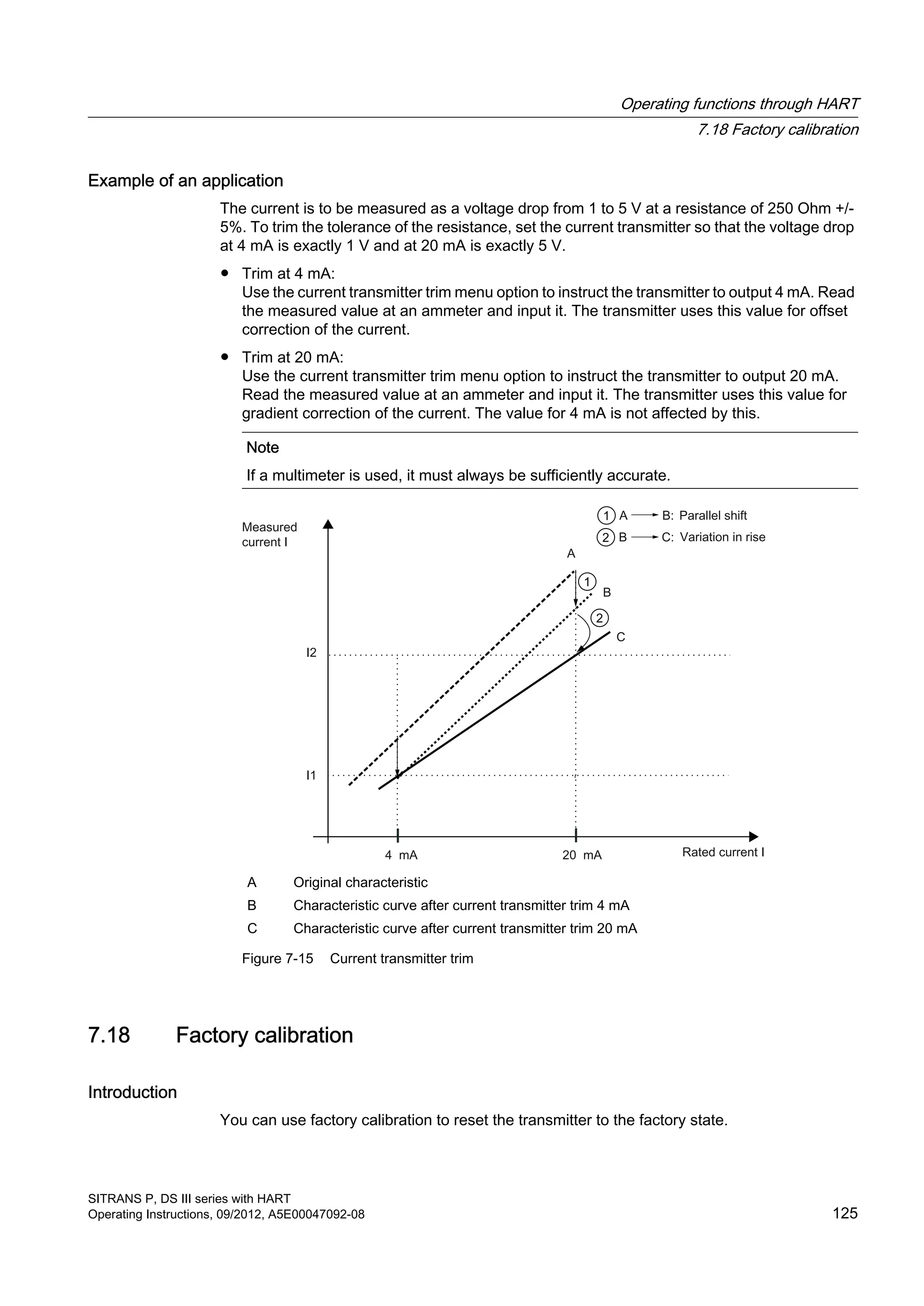 Example of an application
The current is to be measured as a voltage drop from 1 to 5 V at a resistance of 250 Ohm +/-
5%. To trim the tolerance of the resistance, set the current transmitter so that the voltage drop
at 4 mA is exactly 1 V and at 20 mA is exactly 5 V.
● Trim at 4 mA:
Use the current transmitter trim menu option to instruct the transmitter to output 4 mA. Read
the measured value at an ammeter and input it. The transmitter uses this value for offset
correction of the current.
● Trim at 20 mA:
Use the current transmitter trim menu option to instruct the transmitter to output 20 mA.
Read the measured value at an ammeter and input it. The transmitter uses this value for
gradient correction of the current. The value for 4 mA is not affected by this.
Note
If a multimeter is used, it must always be sufficiently accurate.
A Original characteristic
B Characteristic curve after current transmitter trim 4 mA
C Characteristic curve after current transmitter trim 20 mA
Figure 7-15 Current transmitter trim
7.18 Factory calibration
Introduction
You can use factory calibration to reset the transmitter to the factory state.
Operating functions through HART
7.18 Factory calibration
SITRANS P, DS III series with HART
Operating Instructions, 09/2012, A5E00047092-08 125
 